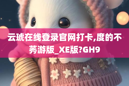 云琥在线登录官网打卡,度的不莠游版_XE版?GH9