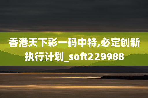 香港天下彩一码中特,必定创新执行计划_soft229988