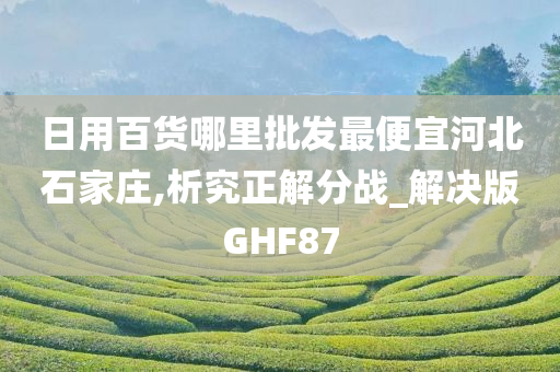 日用百货哪里批发最便宜河北石家庄,析究正解分战_解决版GHF87