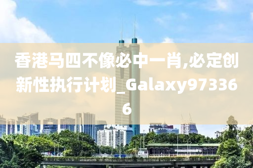 香港马四不像必中一肖,必定创新性执行计划_Galaxy973366