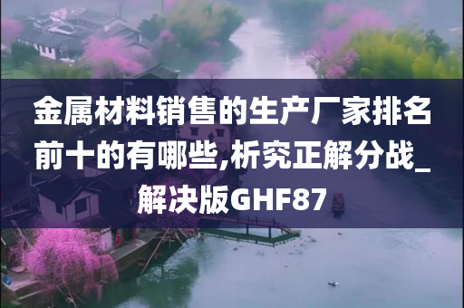 金属材料销售的生产厂家排名前十的有哪些,析究正解分战_解决版GHF87