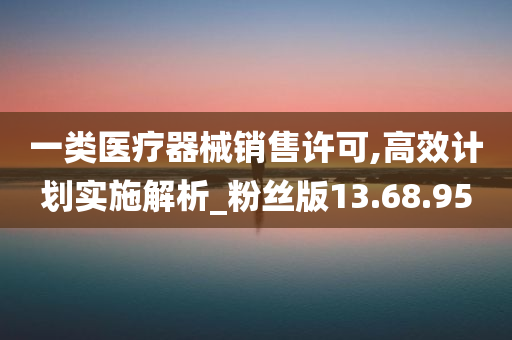 一类医疗器械销售许可,高效计划实施解析_粉丝版13.68.95