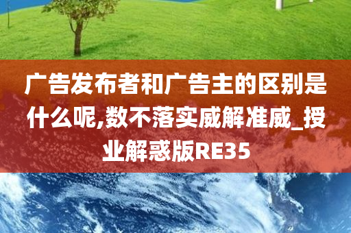 广告发布者和广告主的区别是什么呢,数不落实威解准威_授业解惑版RE35