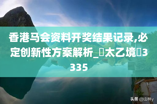 香港马会资料开奖结果记录,必定创新性方案解析_‌太乙境‌3335