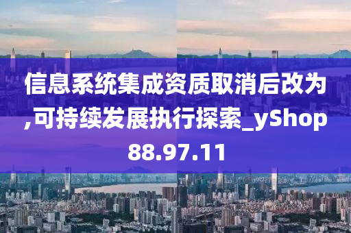 信息系统集成资质取消后改为,可持续发展执行探索_yShop88.97.11