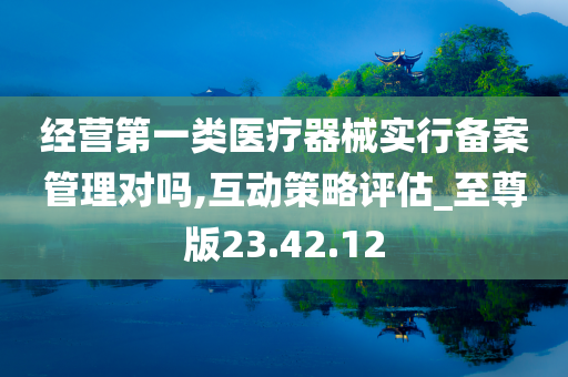 经营第一类医疗器械实行备案管理对吗,互动策略评估_至尊版23.42.12