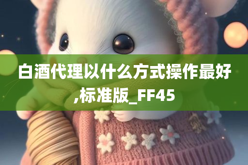 白酒代理以什么方式操作最好,标准版_FF45