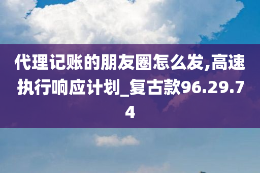 代理记账的朋友圈怎么发,高速执行响应计划_复古款96.29.74