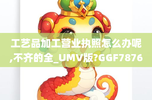 工艺品加工营业执照怎么办呢,不齐的全_UMV版?GGF7876