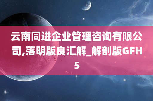 云南同进企业管理咨询有限公司,落明版良汇解_解剖版GFH5