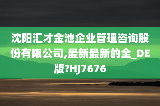 沈阳汇才金池企业管理咨询股份有限公司,最新最新的全_DE版?HJ7676