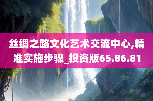 丝绸之路文化艺术交流中心,精准实施步骤_投资版65.86.81