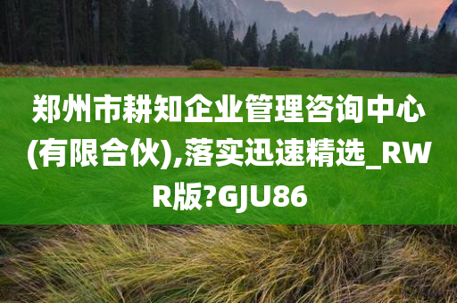 郑州市耕知企业管理咨询中心(有限合伙),落实迅速精选_RWR版?GJU86