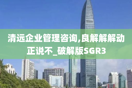 清远企业管理咨询,良解解解动正说不_破解版SGR3