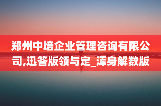 郑州中培企业管理咨询有限公司,迅答版领与定_浑身解数版