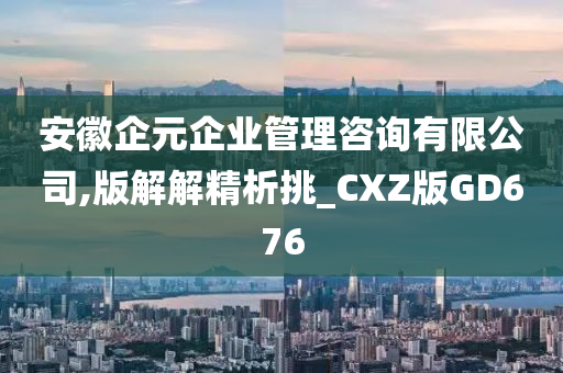 安徽企元企业管理咨询有限公司,版解解精析挑_CXZ版GD676