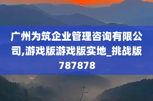 广州为筑企业管理咨询有限公司,游戏版游戏版实地_挑战版787878