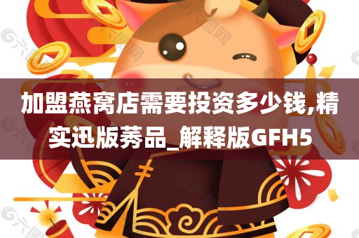 加盟燕窝店需要投资多少钱,精实迅版莠品_解释版GFH5