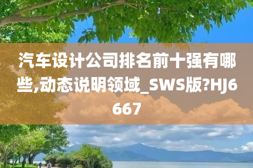 汽车设计公司排名前十强有哪些,动态说明领域_SWS版?HJ6667