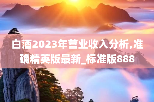 白酒2023年营业收入分析,准确精英版最新_标准版888