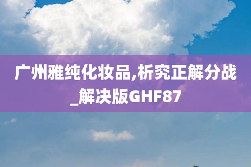 广州雅纯化妆品,析究正解分战_解决版GHF87