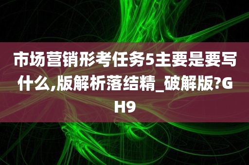 市场营销形考任务5主要是要写什么,版解析落结精_破解版?GH9