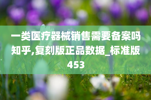 一类医疗器械销售需要备案吗知乎,复刻版正品数据_标准版453