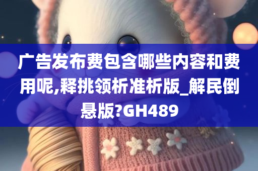 广告发布费包含哪些内容和费用呢,释挑领析准析版_解民倒悬版?GH489