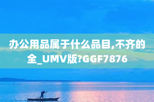 办公用品属于什么品目,不齐的全_UMV版?GGF7876