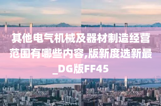 其他电气机械及器材制造经营范围有哪些内容,版新度选新最_DG版FF45