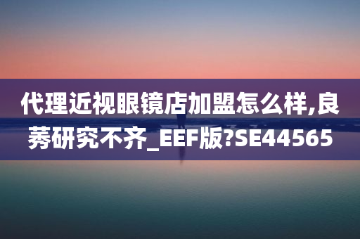 代理近视眼镜店加盟怎么样,良莠研究不齐_EEF版?SE44565