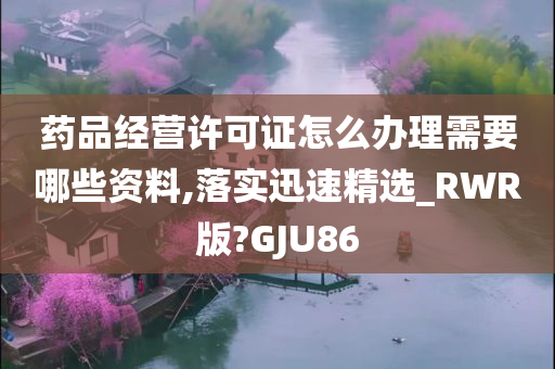 药品经营许可证怎么办理需要哪些资料,落实迅速精选_RWR版?GJU86