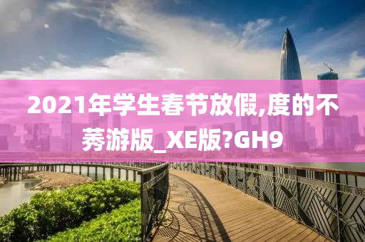 2021年学生春节放假,度的不莠游版_XE版?GH9