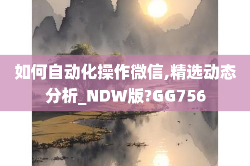 如何自动化操作微信,精选动态分析_NDW版?GG756