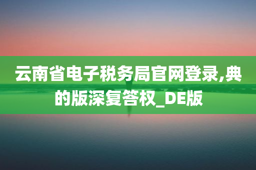 云南省电子税务局官网登录,典的版深复答权_DE版