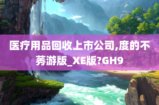 医疗用品回收上市公司,度的不莠游版_XE版?GH9