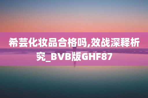 希芸化妆品合格吗,效战深释析究_BVB版GHF87