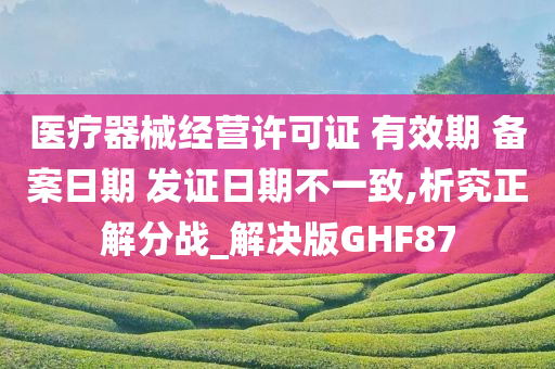 医疗器械经营许可证 有效期 备案日期 发证日期不一致,析究正解分战_解决版GHF87