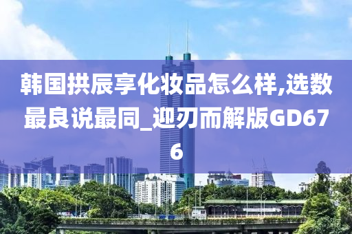 韩国拱辰享化妆品怎么样,选数最良说最同_迎刃而解版GD676