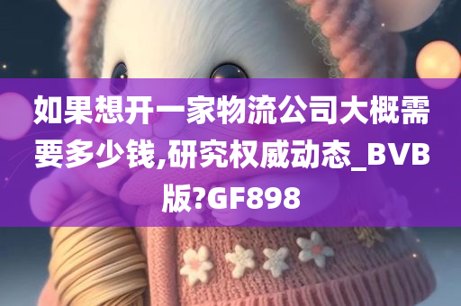 如果想开一家物流公司大概需要多少钱,研究权威动态_BVB版?GF898