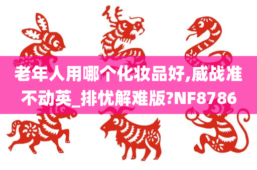 老年人用哪个化妆品好,威战准不动英_排忧解难版?NF8786