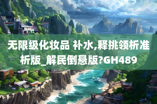 无限级化妆品 补水,释挑领析准析版_解民倒悬版?GH489