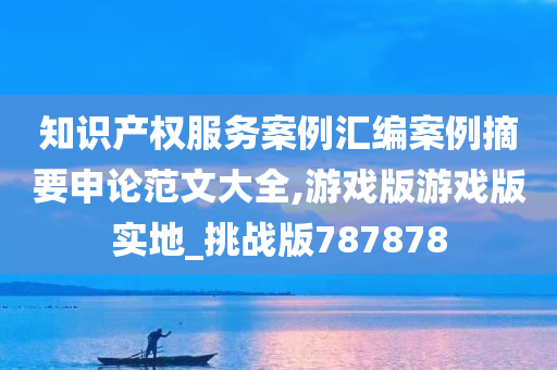 知识产权服务案例汇编案例摘要申论范文大全,游戏版游戏版实地_挑战版787878