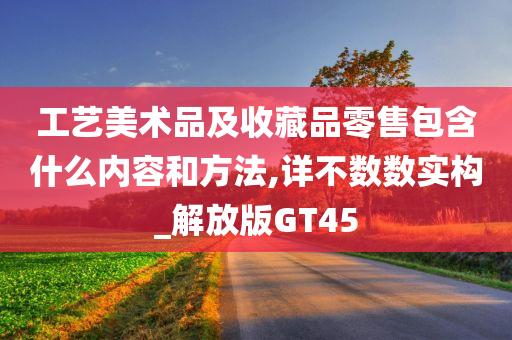 工艺美术品及收藏品零售包含什么内容和方法,详不数数实构_解放版GT45