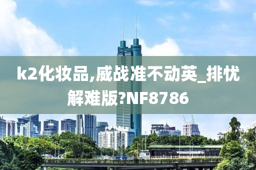 k2化妆品,威战准不动英_排忧解难版?NF8786