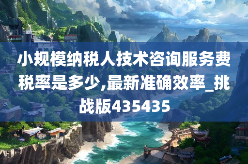 小规模纳税人技术咨询服务费税率是多少,最新准确效率_挑战版435435