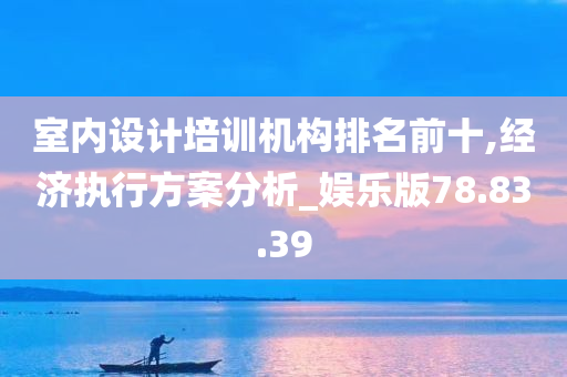 室内设计培训机构排名前十,经济执行方案分析_娱乐版78.83.39