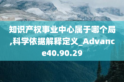 知识产权事业中心属于哪个局,科学依据解释定义_Advance40.90.29