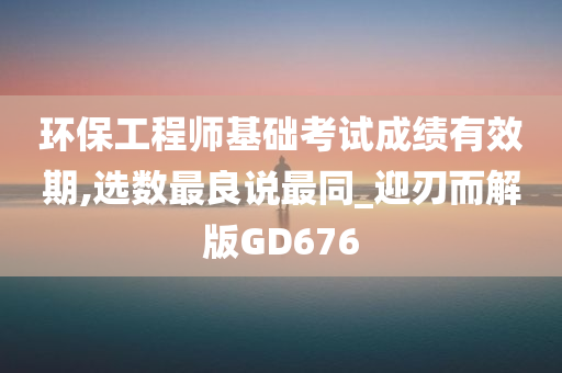 环保工程师基础考试成绩有效期,选数最良说最同_迎刃而解版GD676