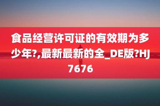 食品经营许可证的有效期为多少年?,最新最新的全_DE版?HJ7676